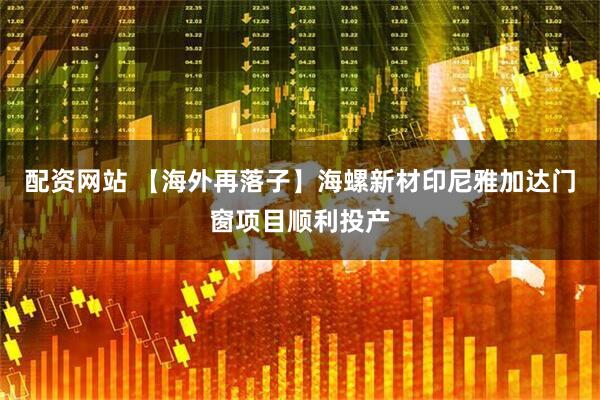 配资网站 【海外再落子】海螺新材印尼雅加达门窗项目顺利投产