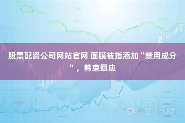 股票配资公司网站官网 面膜被指添加“禁用成分”，韩束回应