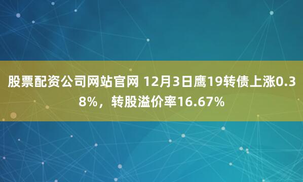 股票配资公司网站官网 12月3日鹰19转债上涨0.38%，转股溢价率16.67%