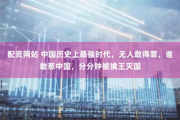 配资网站 中国历史上最强时代，无人敢得罪，谁敢惹中国，分分钟被擒王灭国