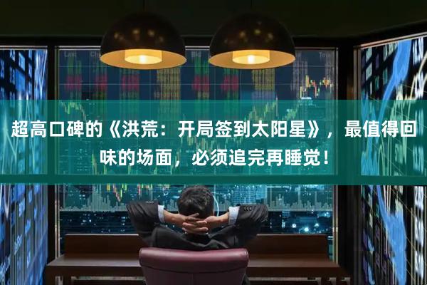 超高口碑的《洪荒：开局签到太阳星》，最值得回味的场面，必须追完再睡觉！