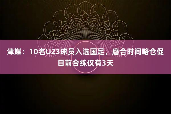 津媒：10名U23球员入选国足，磨合时间略仓促目前合练仅有3天