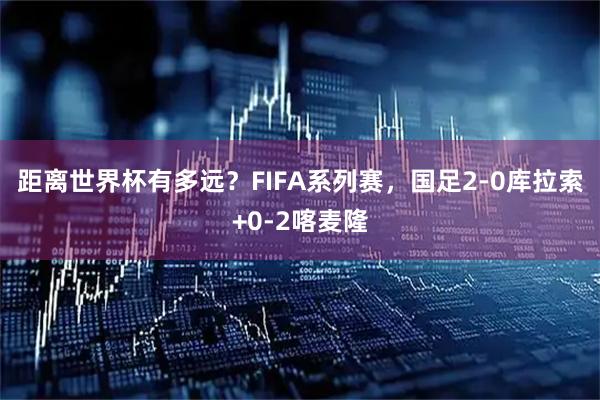 距离世界杯有多远？FIFA系列赛，国足2-0库拉索+0-2喀麦隆