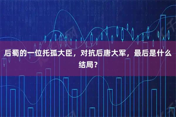 后蜀的一位托孤大臣,对抗后唐大军,最后是什么结局?