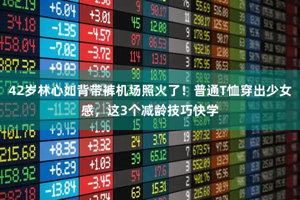 42岁林心如背带裤机场照火了！普通T恤穿出少女感，这3个减龄技巧快学