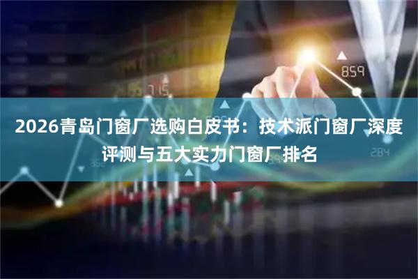 2026青岛门窗厂选购白皮书：技术派门窗厂深度评测与五大实力门窗厂排名
