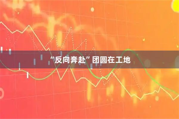 “反向奔赴”团圆在工地