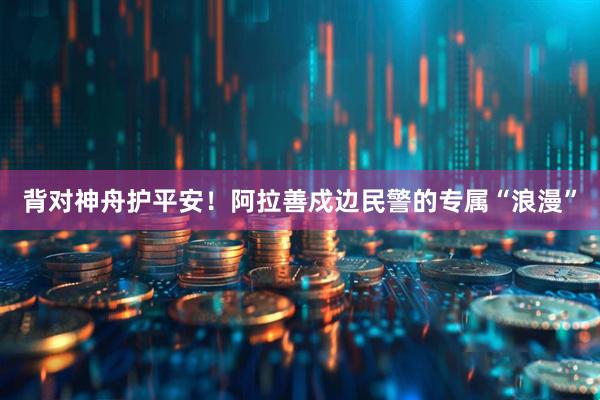 背对神舟护平安！阿拉善戍边民警的专属“浪漫”