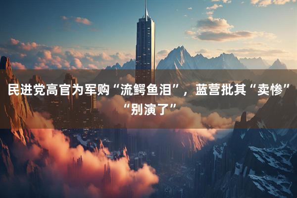 民进党高官为军购“流鳄鱼泪”，蓝营批其“卖惨”“别演了”