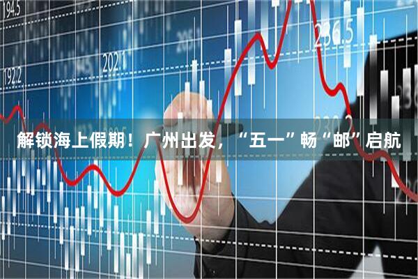 解锁海上假期！广州出发，“五一”畅“邮”启航