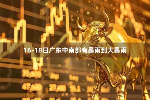 16-18日广东中南部有暴雨到大暴雨