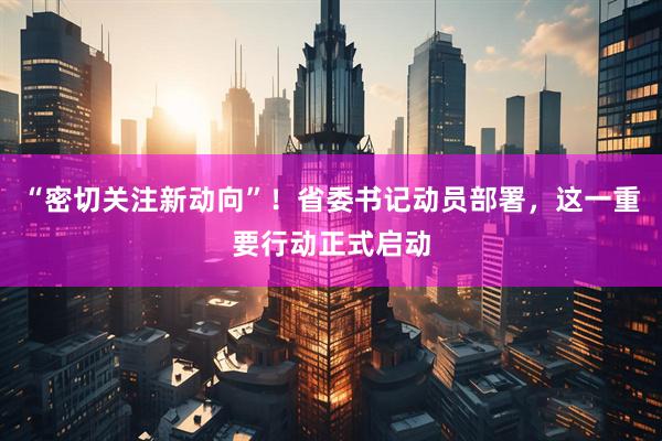 “密切关注新动向”！省委书记动员部署，这一重要行动正式启动