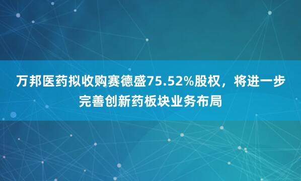 万邦医药拟收购赛德盛75.52%股权，将进一步完善创新药板块业务布局