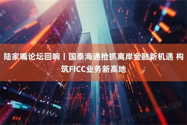 陆家嘴论坛回响丨国泰海通抢抓离岸金融新机遇 构筑FICC业务新高地