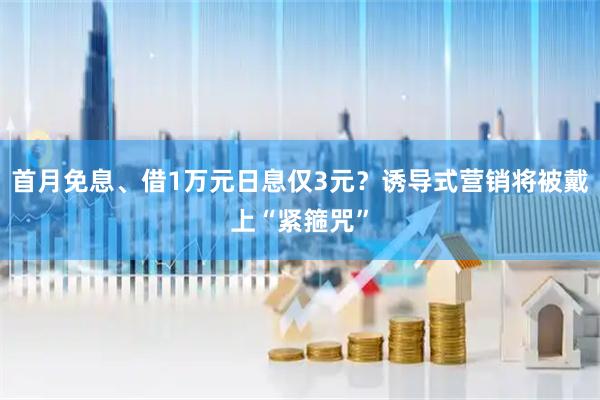 首月免息、借1万元日息仅3元？诱导式营销将被戴上“紧箍咒”