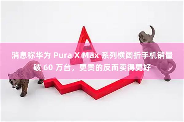 消息称华为 Pura X Max 系列横阔折手机销量破 60 万台，更贵的反而卖得更好