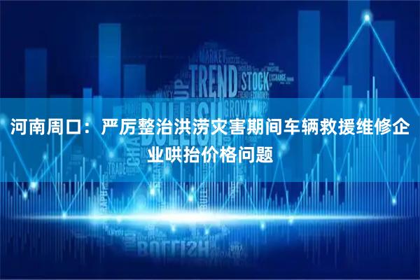 河南周口：严厉整治洪涝灾害期间车辆救援维修企业哄抬价格问题