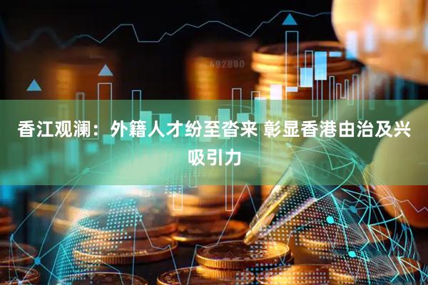 香江观澜：外籍人才纷至沓来 彰显香港由治及兴吸引力