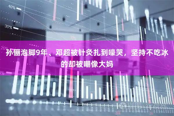 孙俪泡脚9年、邓超被针灸扎到嚎哭，坚持不吃冰的却被嘲像大妈